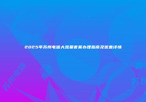 2025年苏州电信大流量套餐办理指南及优惠详情