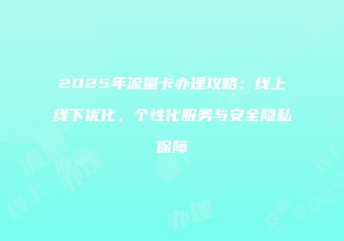 2025年流量卡办理攻略：线上线下优化，个性化服务与安全隐私保障