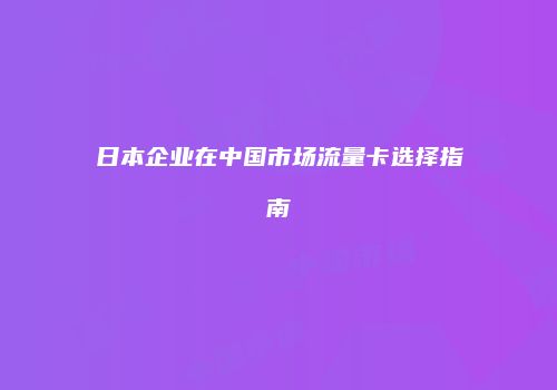 日本企业在中国市场流量卡选择指南