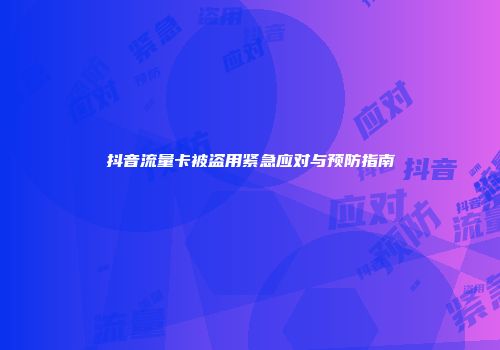 抖音流量卡被盗用紧急应对与预防指南