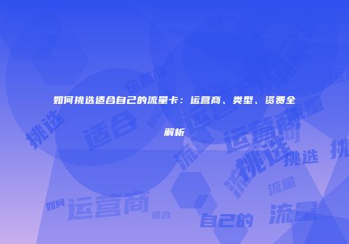 如何挑选适合自己的流量卡:运营商、类型、资费全解析
