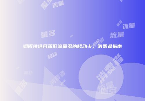 如何挑选月租低流量多的移动卡：消费者指南