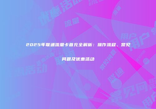 2025年联通流量卡首充全解析：操作流程、常见问题及优惠活动