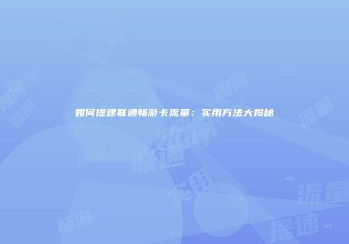 如何提速联通畅游卡流量:实用方法大揭秘
