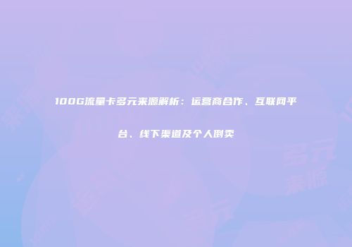 100G流量卡多元来源解析：运营商合作、互联网平台、线下渠道及个人倒卖