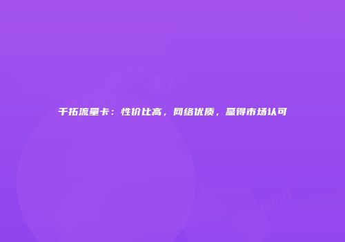 千拓流量卡：性价比高，网络优质，赢得市场认可