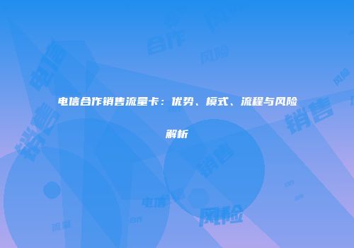 电信合作销售流量卡：优势、模式、流程与风险解析