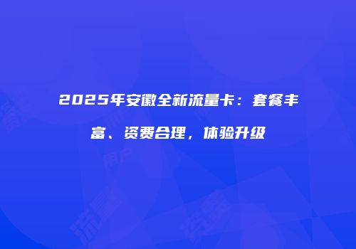 2025年安徽全新流量卡：套餐丰富、资费合理，体验升级
