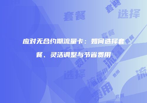 应对无合约期流量卡：如何选择套餐、灵活调整与节省费用