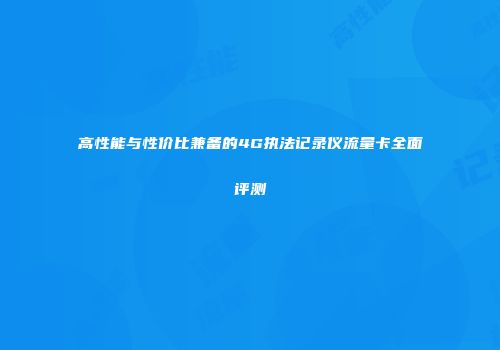 高性能与性价比兼备的4G执法记录仪流量卡全面评测