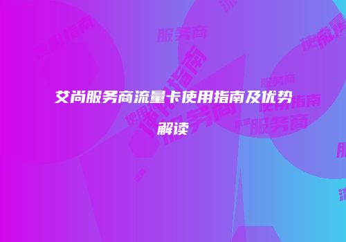 艾尚服务商流量卡使用指南及优势解读