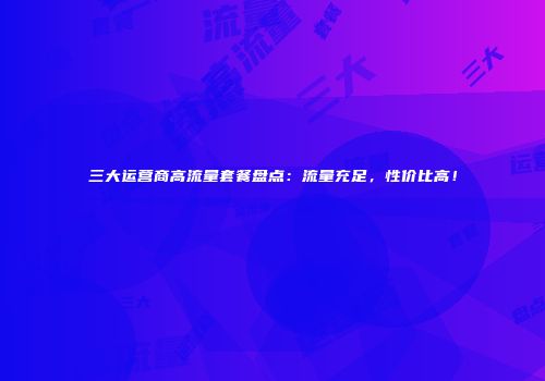 三大运营商高流量套餐盘点:流量充足,性价比高!
