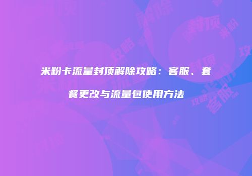 米粉卡流量封顶解除攻略：客服、套餐更改与流量包使用方法