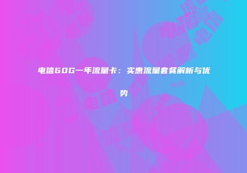 电信60G一年流量卡：实惠流量套餐解析与优势