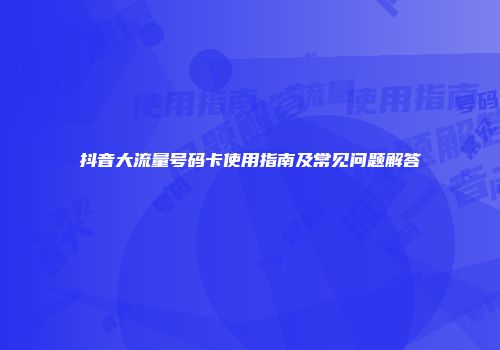 抖音大流量号码卡使用指南及常见问题解答