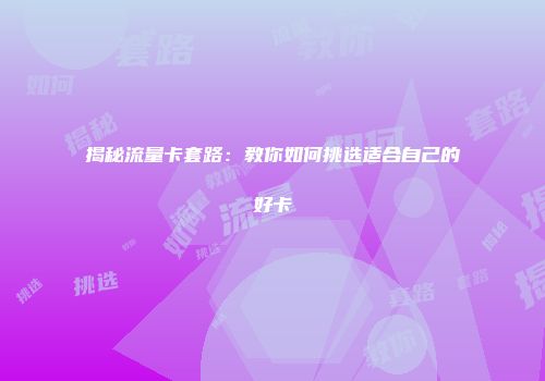 揭秘流量卡套路：教你如何挑选适合自己的好卡