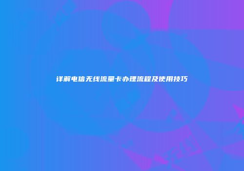 详解电信无线流量卡办理流程及使用技巧