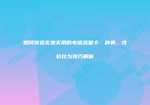 如何挑选实惠实用的电信流量卡：种类、性价比与技巧解析