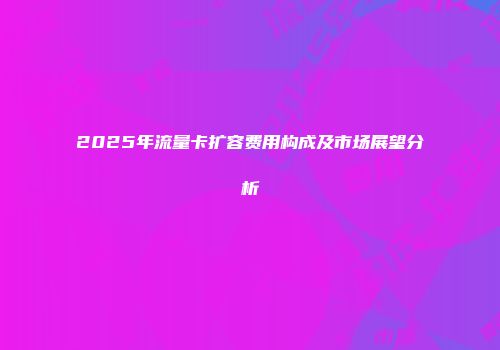 2025年流量卡扩容费用构成及市场展望分析