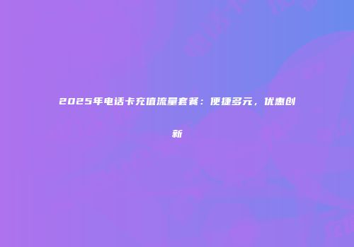 2025年电话卡充值流量套餐:便捷多元,优惠创新