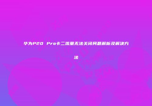 华为P20 Pro卡二流量无法关闭问题解析及解决方法