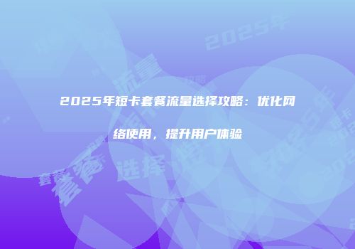 2025年短卡套餐流量选择攻略：优化网络使用，提升用户体验