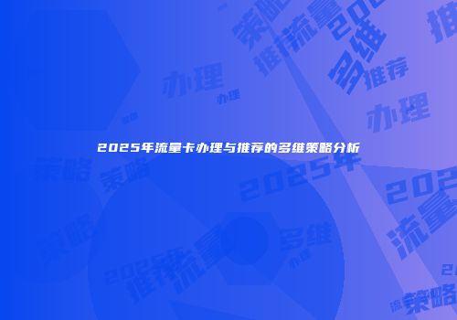 2025年流量卡办理与推荐的多维策略分析