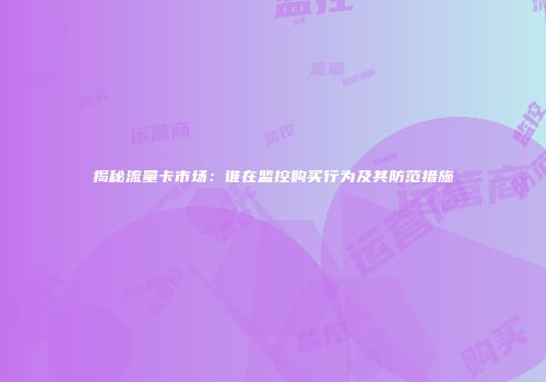 揭秘流量卡市场:谁在监控购买行为及其防范措施