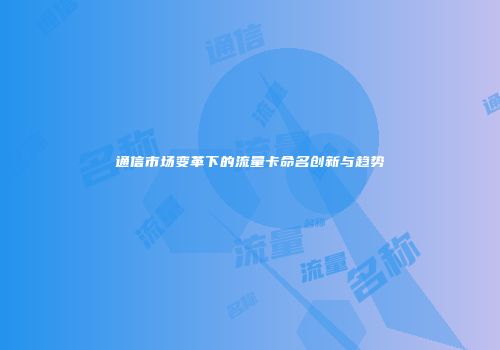 通信市场变革下的流量卡命名创新与趋势