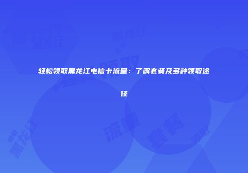 轻松领取黑龙江电信卡流量：了解套餐及多种领取途径