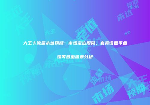 大王卡流量未达预期:市场定位模糊、套餐设置不合理等多重因素分析
