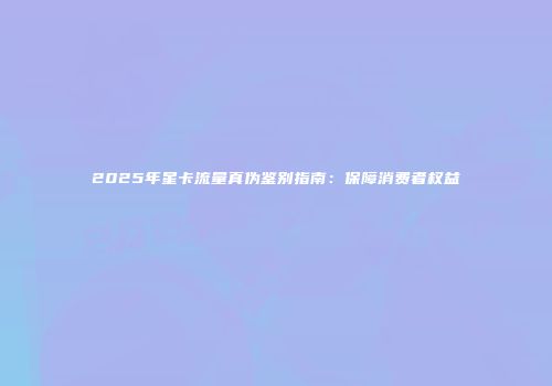 2025年星卡流量真伪鉴别指南：保障消费者权益