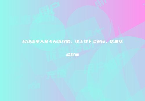 移动流量大圣卡充值攻略:线上线下多途径,优惠活动尽享