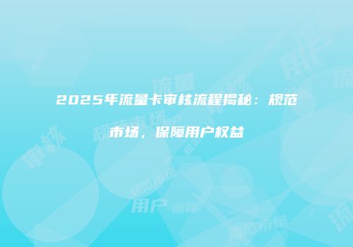 2025年流量卡审核流程揭秘：规范市场，保障用户权益
