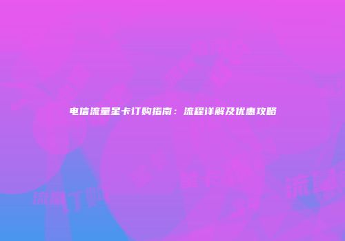 电信流量星卡订购指南：流程详解及优惠攻略