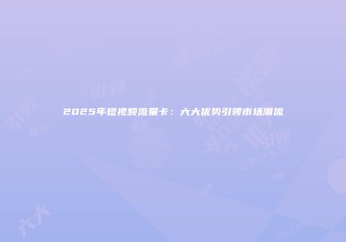2025年短视频流量卡：六大优势引领市场潮流