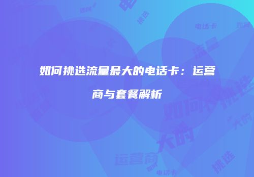 如何挑选流量最大的电话卡:运营商与套餐解析