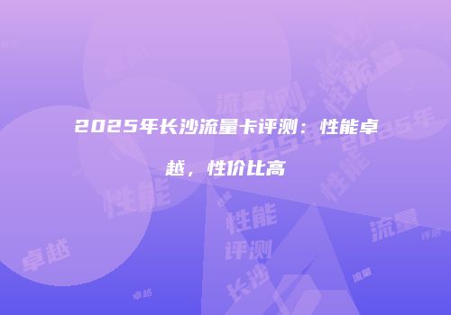 2025年长沙流量卡评测：性能卓越，性价比高