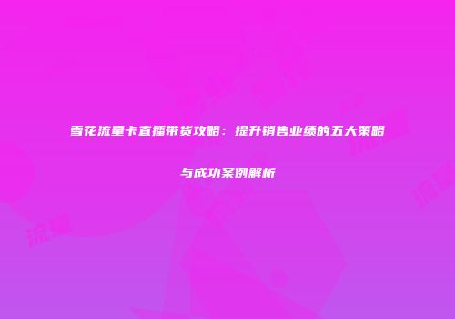雪花流量卡直播带货攻略:提升销售业绩的五大策略与成功案例解析