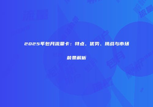 2025年包月流量卡：特点、优势、挑战与市场前景解析