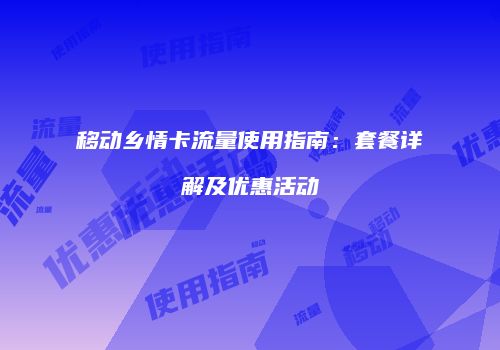 移动乡情卡流量使用指南：套餐详解及优惠活动