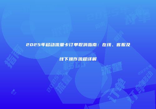 2025年移动流量卡订单取消指南:在线、客服及线下操作流程详解