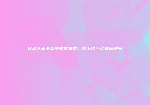 移动大王卡流量领取攻略:线上线下多途径详解