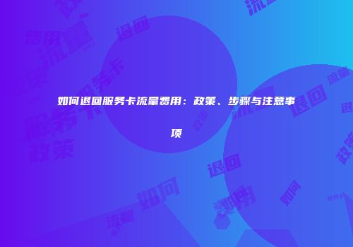 如何退回服务卡流量费用：政策、步骤与注意事项