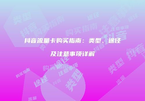 抖音流量卡购买指南：类型、途径及注意事项详解