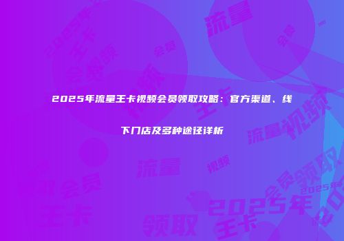 2025年流量王卡视频会员领取攻略：官方渠道、线下门店及多种途径详析