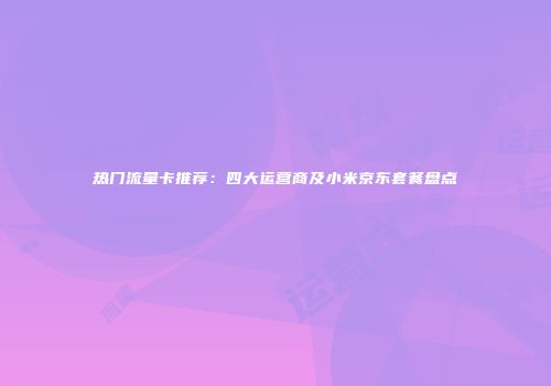 热门流量卡推荐:四大运营商及小米京东套餐盘点