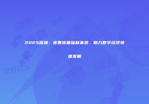 2025深圳:免费流量福利来袭,助力数字经济快速发展