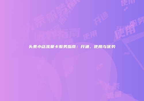 头条小店流量卡服务指南：开通、使用与优势