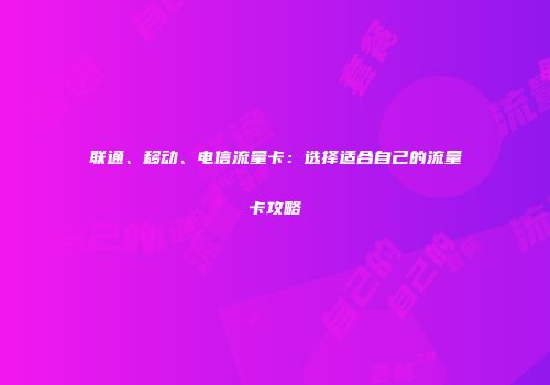 联通、移动、电信流量卡：选择适合自己的流量卡攻略